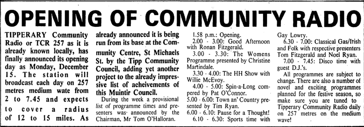 Formed after a run for a short-stay festival station during the summer of 1980, Tipperary Community Radio broadcast from St Michael's St in Tipperary town. It launched on December 15th 1980 under the Chairmanship of Tom O'Halloran and ran for the festive period on FM only.